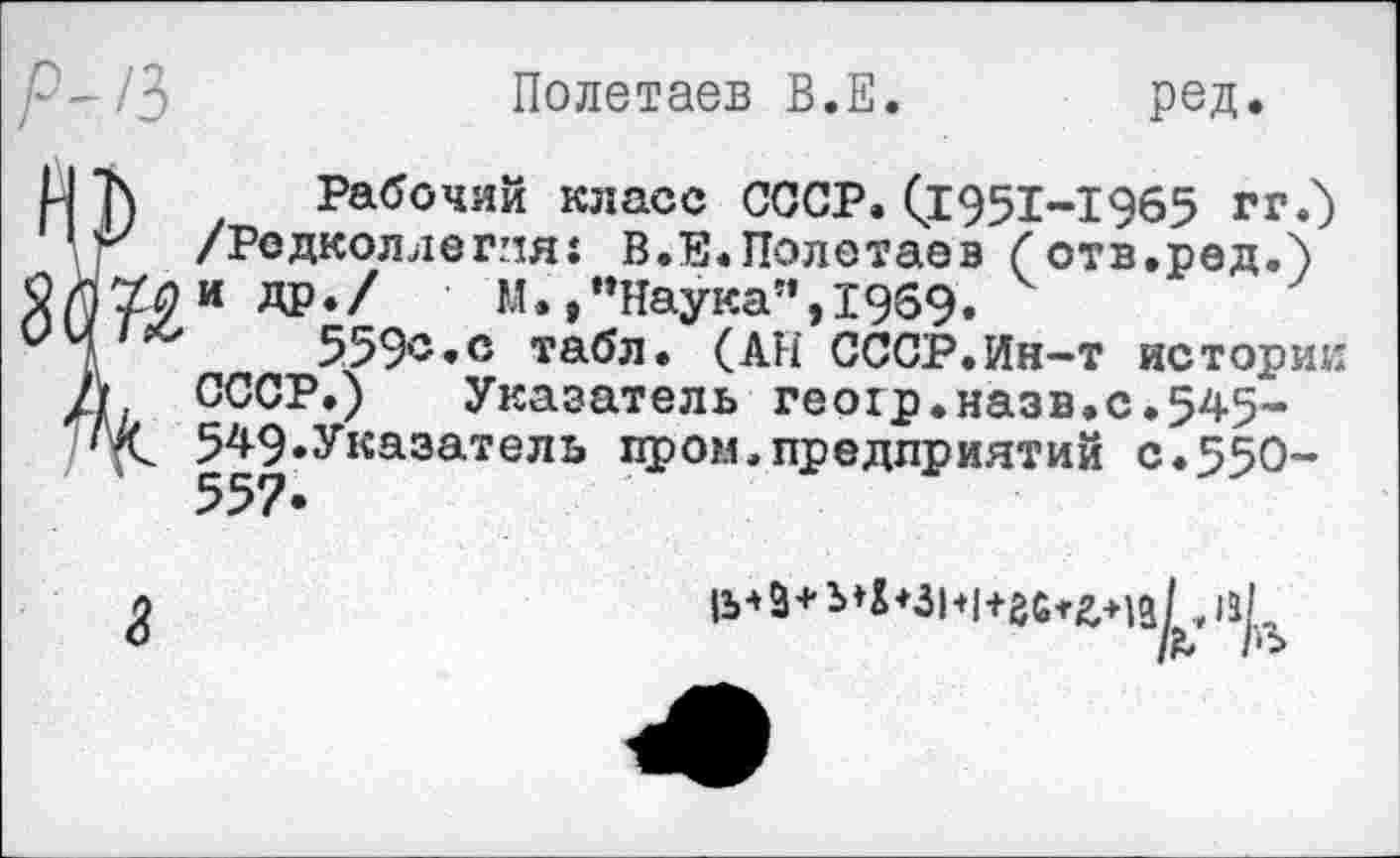 ﻿Полетаев В.Е.	ред.
и ]) Рабочий класс СССР. (£951-1965 гг.) 1 V/ /Редколлегия: В.Е.Полетаев С отв.ред.)
2 Г/74 й ДР-/ М.,"Наука”,1969.
'	559®.® табл. (АН СССР.Ин-т истории
Д СССР.) Указатель геохр.назв.с.545-549«Указатель пром.предприятий с.55О-
1& 1'^